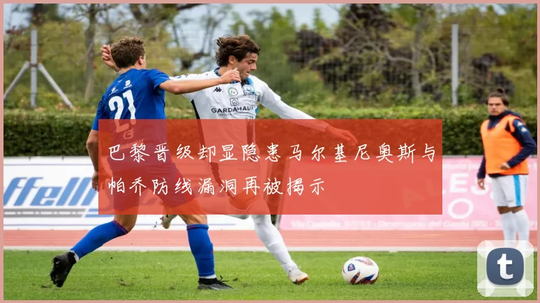 巴黎晋级却显隐患马尔基尼奥斯与帕乔防线漏洞再被揭示