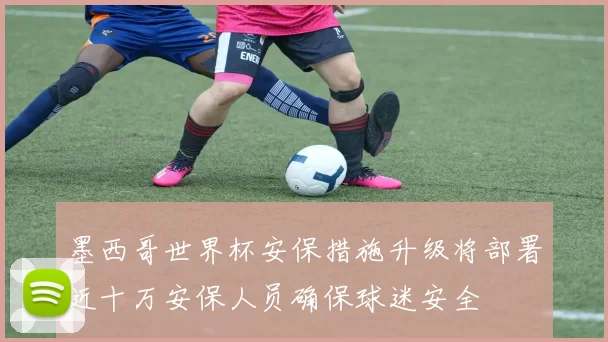 墨西哥世界杯安保措施升级将部署近十万安保人员确保球迷安全