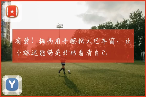 有爱！梅西用手擦拭大巴车窗，让小球迷能够更好地看清自己