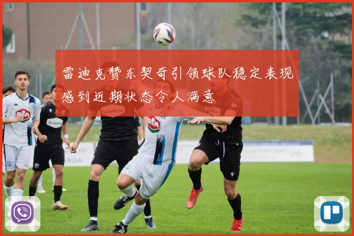 雷迪克赞东契奇引领球队稳定表现感到近期状态令人满意