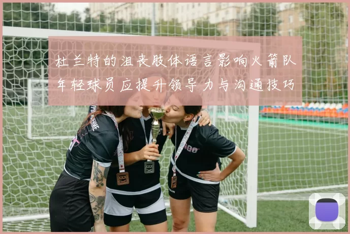 杜兰特的沮丧肢体语言影响火箭队年轻球员应提升领导力与沟通技巧