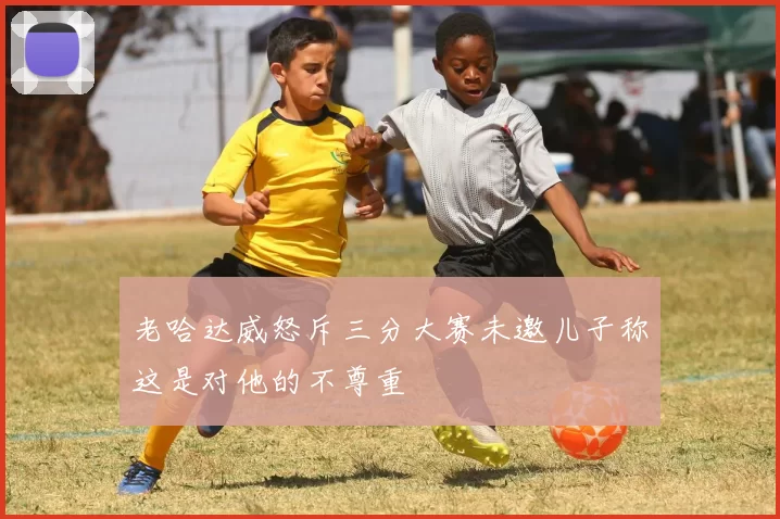 老哈达威怒斥三分大赛未邀儿子称这是对他的不尊重