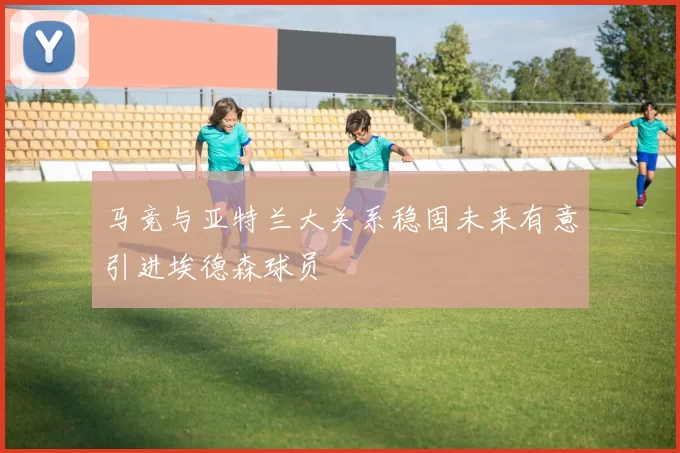 马竞与亚特兰大关系稳固未来有意引进埃德森球员