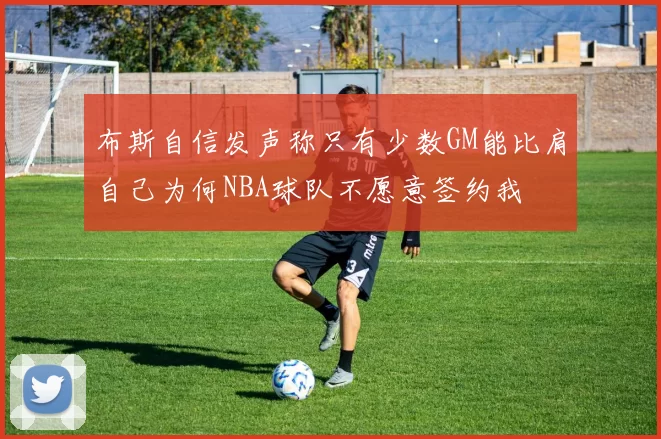 布斯自信发声称只有少数GM能比肩自己为何NBA球队不愿意签约我