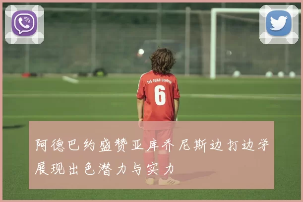 阿德巴约盛赞亚库乔尼斯边打边学展现出色潜力与实力