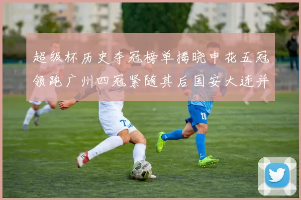 超级杯历史夺冠榜单揭晓申花五冠领跑广州四冠紧随其后国安大连并列第三