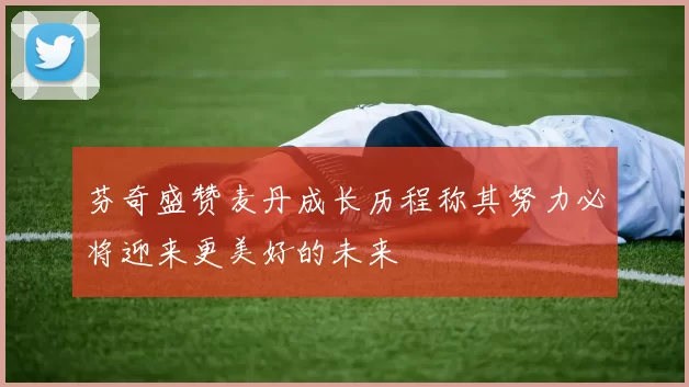 芬奇盛赞麦丹成长历程称其努力必将迎来更美好的未来
