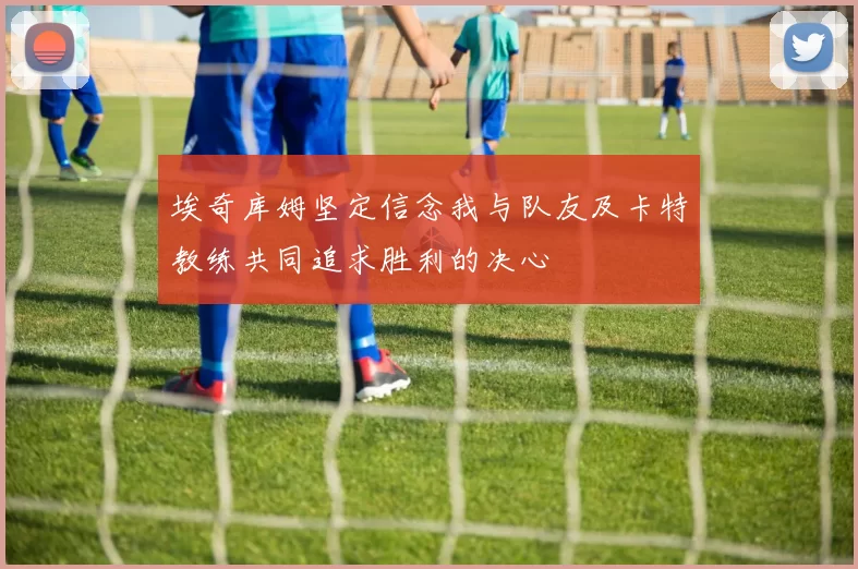 埃奇库姆坚定信念我与队友及卡特教练共同追求胜利的决心