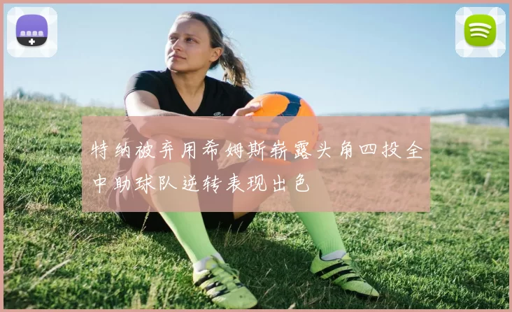 特纳被弃用希姆斯崭露头角四投全中助球队逆转表现出色