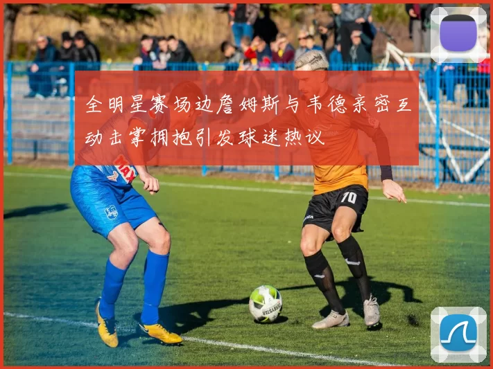 全明星赛场边詹姆斯与韦德亲密互动击掌拥抱引发球迷热议