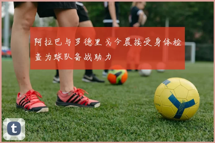 阿拉巴与罗德里戈今晨接受身体检查为球队备战助力