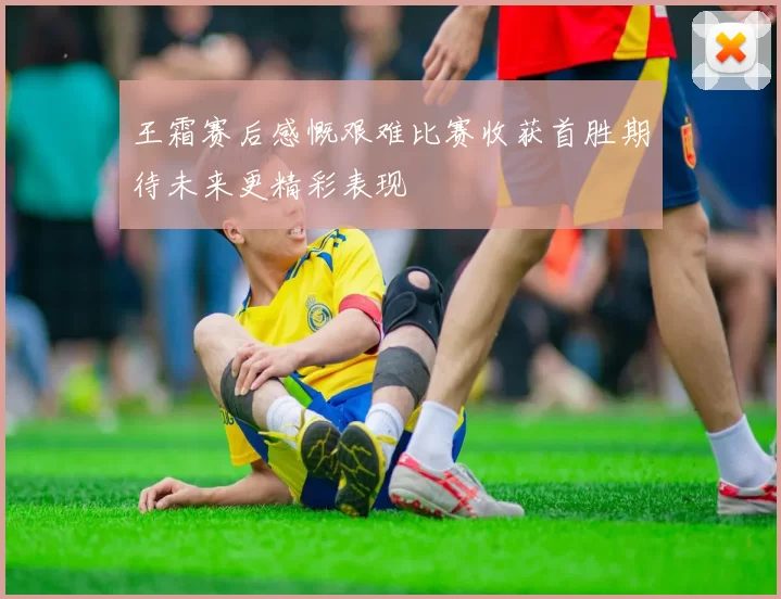 王霜赛后感慨艰难比赛收获首胜期待未来更精彩表现