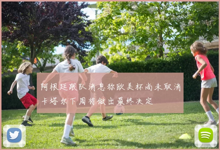 阿根廷跟队消息称欧美杯尚未取消卡塔尔下周将做出最终决定