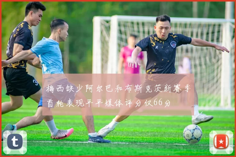 梅西缺少阿尔巴和布斯克茨新赛季首轮表现平平媒体评分仅66分
