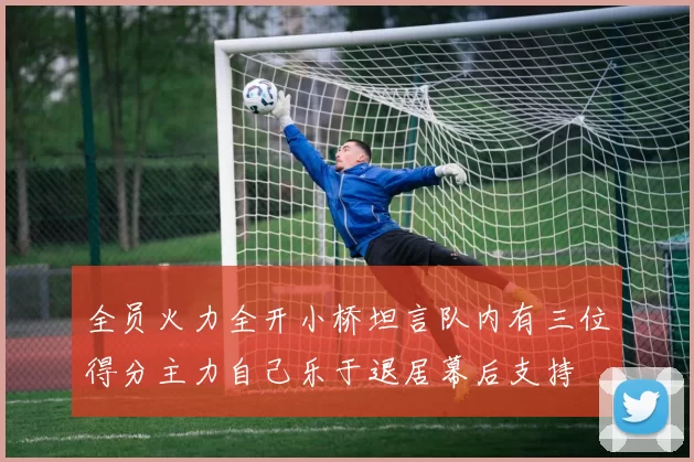 全员火力全开小桥坦言队内有三位得分主力自己乐于退居幕后支持