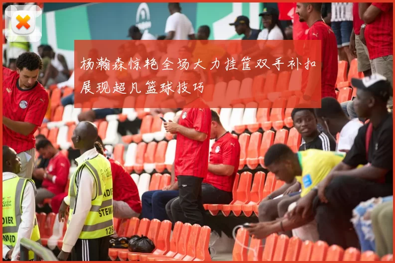 杨瀚森惊艳全场大力挂筐双手补扣展现超凡篮球技巧