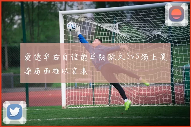 爱德华兹自信能单防欧文5v5场上复杂局面难以言表