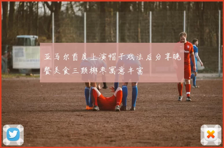 亚马尔首度上演帽子戏法后分享晚餐美食三颗椰枣寓意丰富