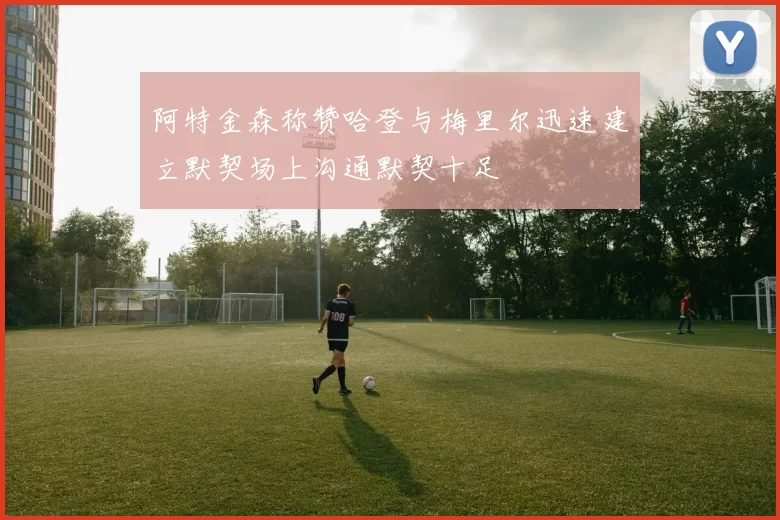 阿特金森称赞哈登与梅里尔迅速建立默契场上沟通默契十足