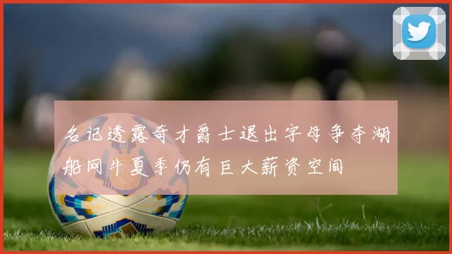 名记透露奇才爵士退出字母争夺湖船网牛夏季仍有巨大薪资空间