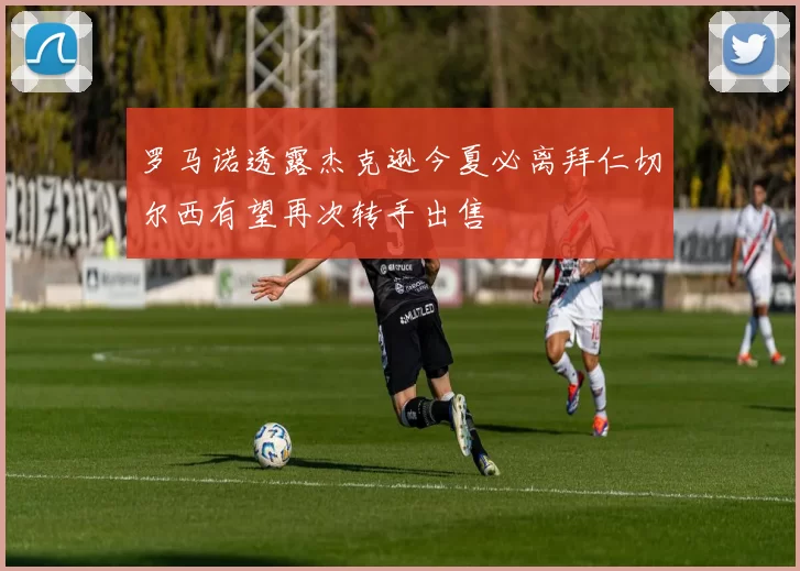 罗马诺透露杰克逊今夏必离拜仁切尔西有望再次转手出售