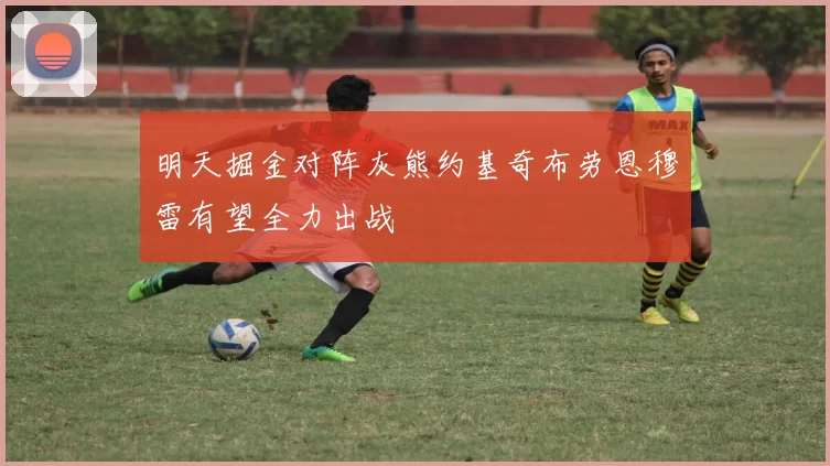 明天掘金对阵灰熊约基奇布劳恩穆雷有望全力出战